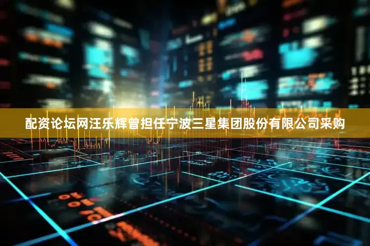配资论坛网汪乐辉曾担任宁波三星集团股份有限公司采购