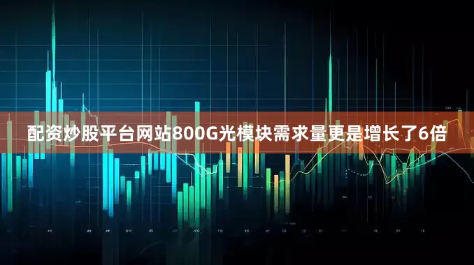 配资炒股平台网站800G光模块需求量更是增长了6倍