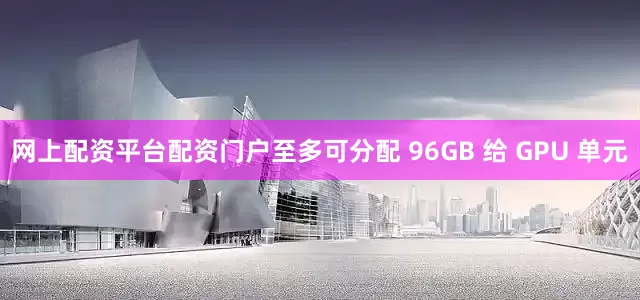 网上配资平台配资门户至多可分配 96GB 给 GPU 单元