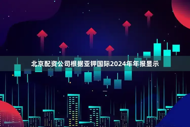 北京配资公司　　根据亚钾国际2024年年报显示