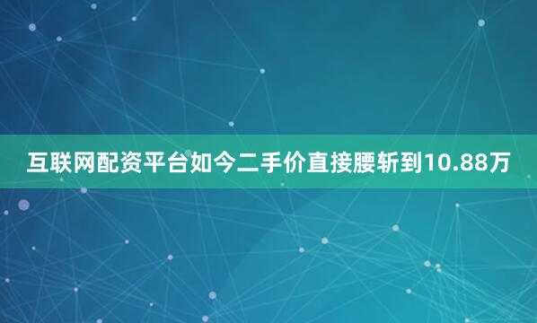 互联网配资平台如今二手价直接腰斩到10.88万