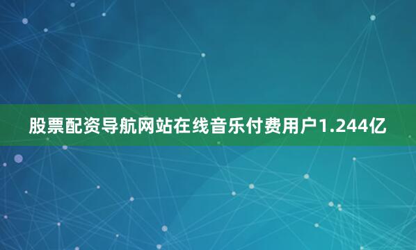 股票配资导航网站在线音乐付费用户1.244亿