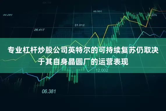 专业杠杆炒股公司英特尔的可持续复苏仍取决于其自身晶圆厂的运营表现